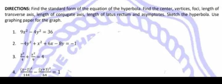 DIRECTIONS: Find the standard form of the equation of the hyperbola. Find the center, vertices, foci, length of
transverse axis, length of conjugate axis, length of latus rectum and asymptotes. Sketch the hyperbola. Use
graphing paper for the graph.
1. 9x² - 4y² = 36
So
2. -4y² + x² +6x-8y = -1
3
3. ²+²=4
4.
(x-2)(x+3)2
64
JE C