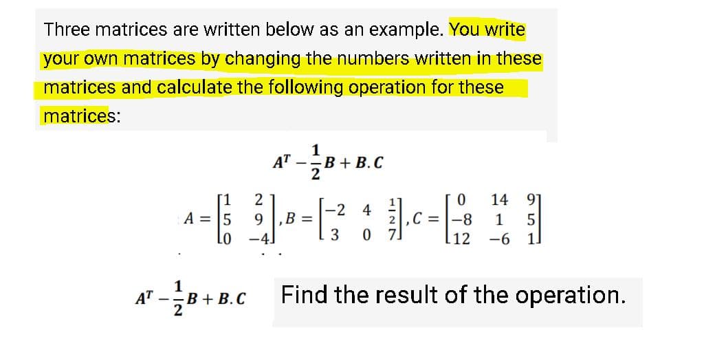 Three matrices are written below as an example. You write
your own matrices by changing the numbers written in these
matrices and calculate the following operation for these
matrices:
1
AT
--B + B. C
2
14 91
[1
A = 5
-2
B =
4
9
,C = |-8
1
Lo
-4.
12
-6
1.
1
AT
Find the result of the operation.
--B + B. C
