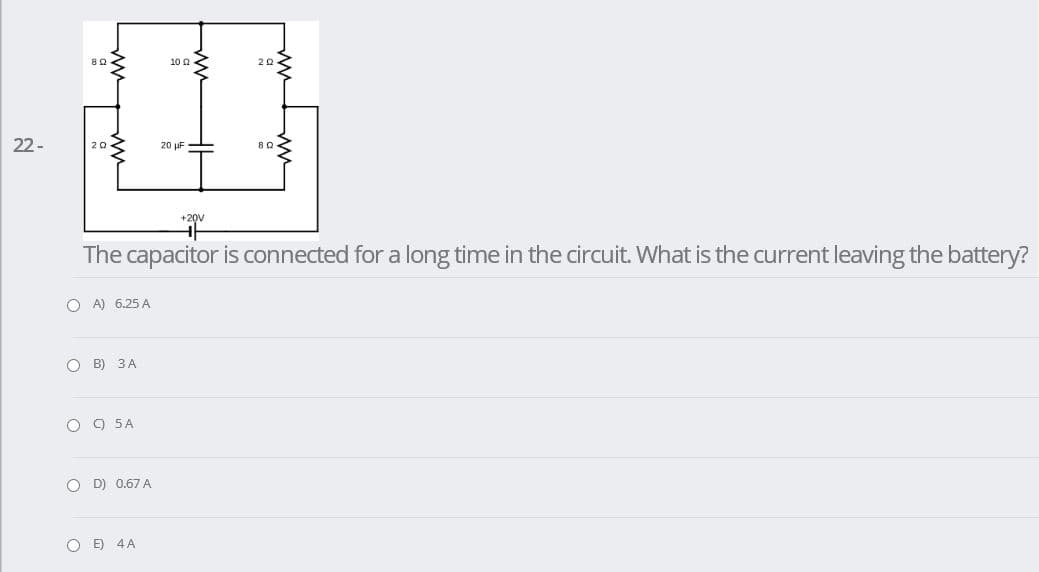 10 0
22-
20 uF
20
+20V
The capacitor is connected for a long time in the circuit. What is the current leaving the battery?
O A) 6.25 A
O B) 3A
O 9 5A
O D) 0.67A
O E) 4A
