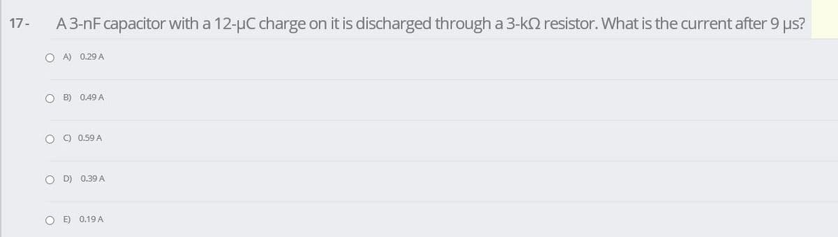 A3-nF capacitor with a 12-µC charge on it is discharged through a 3-kQ resistor. What is the current after 9 us?
17-
O A) 0.29 A
O B) 0.49 A
O ) 0.59 A
O D) 0.39 A
O E) 0.19 A
