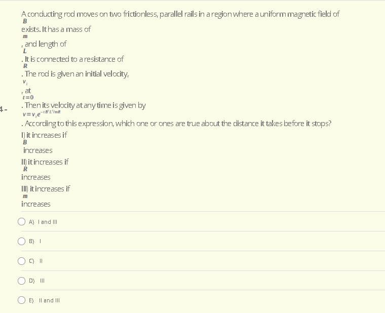 A conducting rod moves on two frictionless, parallel rails in a region where a uniform magnetic field of
exists. It has a mass of
m
and length of
. It is connected to a resistance of
. The rod is given an initial velocity,
at
t=0
. Then its velocity at any time is given by
v=v,e
. According to this expression, which one or ones are true about the cistance it takes before it stops?
I) it increases if
B
increases
II) it increases if
increases
II) it increases if
m
increases
A) I and III
B) I
D) II
E) Il and II
