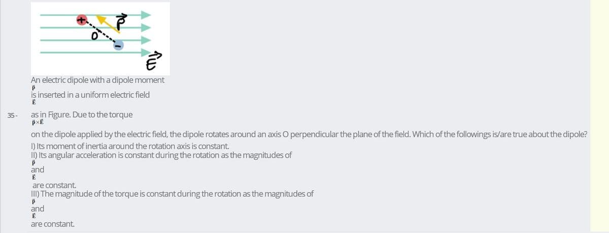 An electric dipole with a dipole moment
is inserted in a uniform electric field
35-
as in Figure. Due to the torque
on the dipole applied by the electric field, the dipole rotates around an axis O perpendicular the plane of the field. Which of the followings is/are true about the dipole?
I) Its moment of inertia around the rotation axis is constant.
II) Its angular acceleration is constant during the rotation as the magnitudes of
and
are constant.
III) The magnitude of the torque is constant during the rotation as the magnitudes of
and
are constant.
