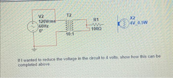 V2
120Vrms
60Hz
0°
T2
www
www.
10:1
R1
M-
100Q
(m²
X2
4V 0.5W
If I wanted to reduce the voltage in the circuit to 4 volts, show how this can be
completed above.