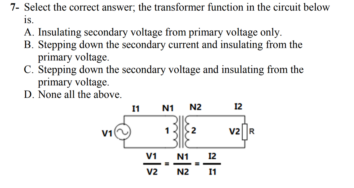 7- Select the correct answer; the transformer function in the circuit below
is.
A. Insulating secondary voltage from primary voltage only.
B. Stepping down the secondary current and insulating from the
primary voltage.
C. Stepping down the secondary voltage and insulating from the
primary voltage.
D. None all the above.
V1
11
V1
V2
N1
II
N2
N1
N2
2
11
2|5
12
V2 R