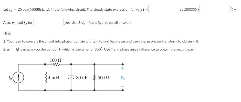 Let ig = 25 cos(50000t)mA in the following circuit. The steady state expression for vo(t) =
Also, vo lead i, for
2. W =
Hint:
1. You need to convert the circuit into phasor domain with Zeq to find Vo phasor and use inverse phasor transform to obtain vo(t)
2/F
can give you the period (T) which is the time for 360°. Use T and phase angle difference to obtain the second part.
100 Ω
www
us. Use 3 significant figures for all answers.
4 mH
€ 80 nF 500
cos(50000t+
Vo
9) V