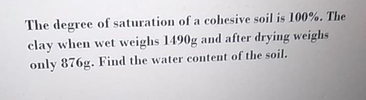 The degree of saturation of a cohesive soil is 100%. The
clay when wet weighs 1490g and after drying weighs
only 876g. Find the water content of the soil.