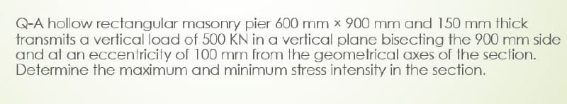 Q-A hollow rectangular masonry pier 600 mm x 900 mm and 150 mm thick
transmits a vertical load of 500 KN in a vertical plane bisecting the 900 mm side
and at an eccentricity of 100 mm from the geometrical axes of the section.
Determine the maximum and minimum stress intensity in the section.