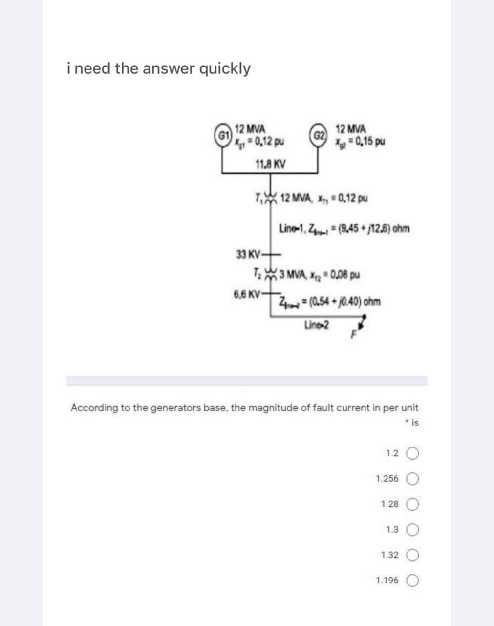 i need the answer quickly
12 MVA
X₁₁ = 0.12 pu
11.8 KV
T₁ 12 MVA, X0.12 pu
33 KV-
12 MVA
X = 0,15 pu
6,6 KV-
Line-1, Z=(9.45 + 12.6) ohm
T₂3 MVA, X20,08 pu
Z(0.54+0.40) ohm
Line-2
According to the generators base, the magnitude of fault current in per unit
* is
1.2
1.256
1.28
1.3
1.32
1.196