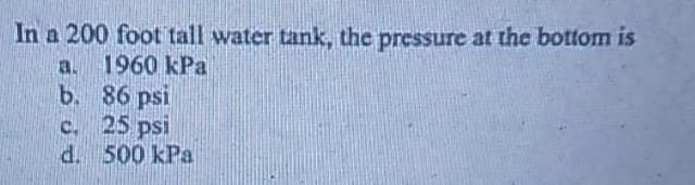 In a 200 foot tall water tank, the pressure at the bottom is
a. 1960 kPa
b.
c.
d. 500 kPa
86 psi
25 psi