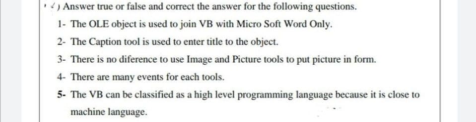 .) Answer true or false and correct the answer for the following questions.
1- The OLE object is used to join VB with Micro Soft Word Only.
2- The Caption tool is used to enter title to the object.
3- There is no diference to use Image and Picture tools to put picture in form.
4- There are many events for each tools.
5- The VB can be classified as a high level programming language because it is close to
machine language.