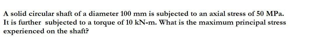 A solid circular shaft of a diameter 100 mm is subjected to an axial stress of 50 MPa.
It is further subjected to a torque of 10 kN-m. What is the maximum principal stress
experienced on the shaft?