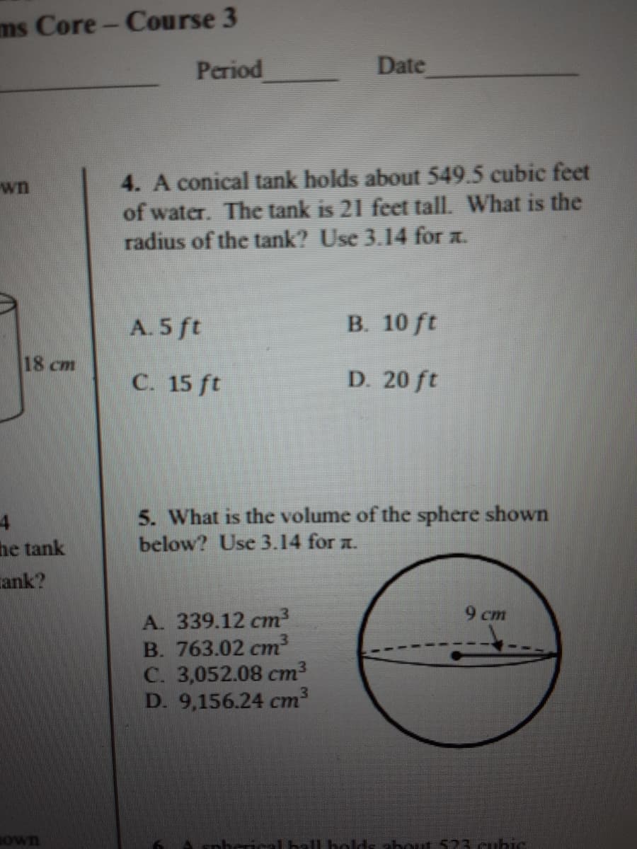 ms Core- Course 3
Period
Date
4. A conical tank holds about 549.5 cubic feet
of water. The tank is 21 feet tall. What is the
radius of the tank? Use 3.14 for z.
wn
A. 5 ft
B. 10 ft
18 cm
C. 15 ft
D. 20 ft
5. What is the volume of the sphere shown
below? Use 3.14 for a.
he tank
Tank?
9 cm
A. 339.12 cm²
B. 763.02 cm³
C. 3,052.08 cm3
D. 9,156.24 cm3
BOwn
nhcric
lds about 523.cubie
