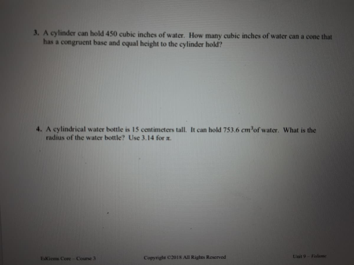 3. A cylinder can hold 450 cubic inches of water. How many cubic inches of water can a cone that
has a congruent base and equal height to the cylinder hold?
4. A cylindrical water bottle is 15 centimeters tall. It can hold 753.6 cm'of water. What is the
radius of the water bottle? Use 3.14 for x.
EdGems Core-Course 3
Copyright C2018 All Rights Reserved
Unit 9- Voluume
