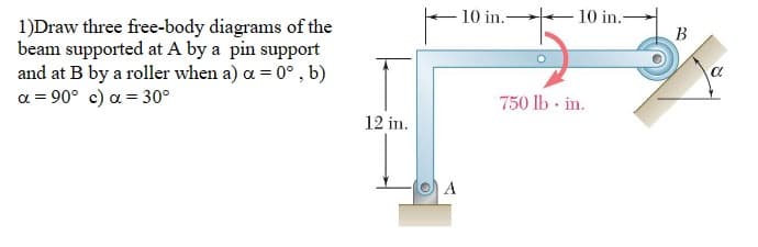 1)Draw three free-body diagrams of the
beam supported at A by a pin support
and at B by a roller when a) a = 0°, b)
α = 90° c) α = 30°
12 in.
A
10 in.-
10 in.-
750 lb. in.
B
a