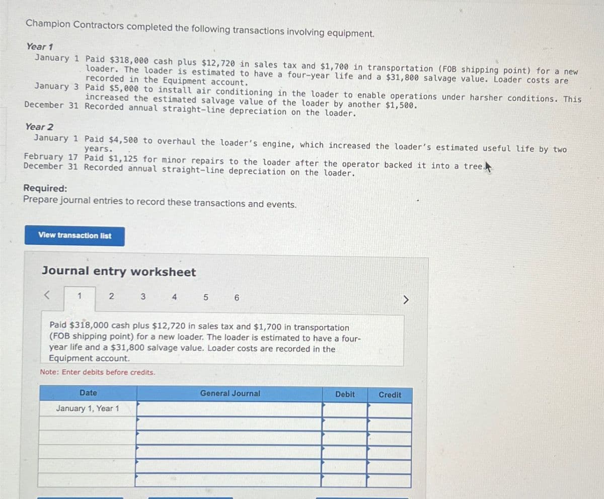 Champion Contractors completed the following transactions involving equipment.
Year 1
January 1 Paid $318,000 cash plus $12,720 in sales tax and $1,700 in transportation (FOB shipping point) for a new
loader. The loader is estimated to have a four-year life and a $31,800 salvage value. Loader costs are
recorded in the Equipment account.
January 3 Paid $5,000 to install air conditioning in the loader to enable operations under harsher conditions. This
increased the estimated salvage value of the loader by another $1,500.
December 31 Recorded annual straight-line depreciation on the loader.
Year 2
January 1 Paid $4,500 to overhaul the loader's engine, which increased the loader's estimated useful life by two
years.
February 17 Paid $1,125 for minor repairs to the loader after the operator backed it into a tree.
December 31 Recorded annual straight-line depreciation on the loader.
Required:
Prepare journal entries to record these transactions and events.
View transaction list
Journal entry worksheet
1
2
3 4
Date
January 1, Year 1
5
6
Paid $318,000 cash plus $12,720 in sales tax and $1,700 in transportation
(FOB shipping point) for a new loader. The loader is estimated to have a four-
year life and a $31,800 salvage value. Loader costs are recorded in the
Equipment account.
Note: Enter debits before credits.
General Journal
Debit
Credit