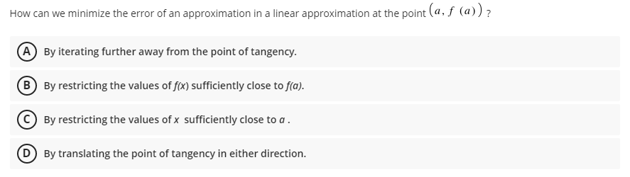 How can we minimize the error of an approximation in a linear approximation at the point (a, f (a))?
A By iterating further away from the point of tangency.
B By restricting the values of f(x) sufficiently close to f(a).
By restricting the values of x sufficiently close to a.
By translating the point of tangency in either direction.
