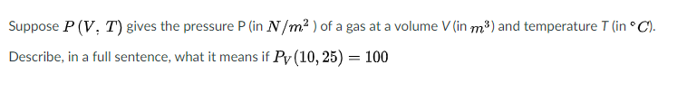 Suppose P (V, T) gives the pressure P (in N/m? ) of a gas at a volume V (in m³) and temperature T (in ° C).
Describe, in a full sentence, what it means if Py (10, 25) = 100
