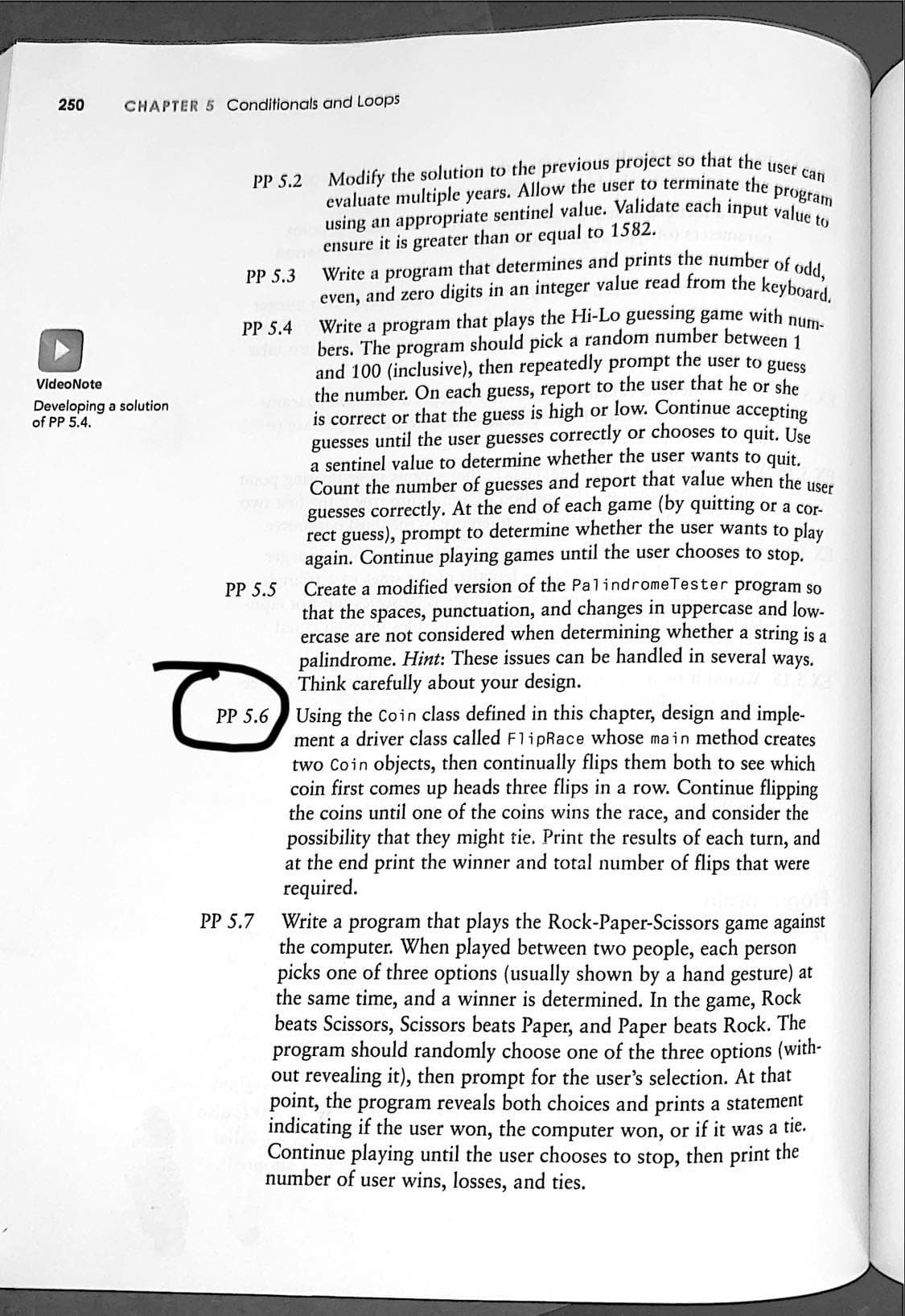 Modify the solution to the previous project so that the user can
Write a program that determines and prints the number of odd,
even, and zero digits in an integer value read from the keyboard.
using an appropriate sentinel value. Validate each input value to
250
CHAPTER 5 Conditionals and Loops
PP 5.2
program
evaluate multiple years. Allow the user to terminate the
ensure it is greater than or equal to 1582.
PP 5.3
Write a program that plays the Hi-Lo guessing game with Dum
bers. The program should pick a random number between 1
and 100 (inclusive), then repeatedly prompt the user to guess
the number. On each guess, report to the user that he or she
is correct or that the guess is high or low. Continue accepting
guesses until the user guesses correctly or chooses to quit. Use
a sentinel value to determine whether the user wants to quit.
Count the number of guesses and report that value when the user
guesses correctly. At the end of each game (by quitting or a cor-
rect guess), prompt to determine whether the user wants to play
again. Continue playing games until the user chooses to stop.
Create a modified version of the PalindromeTester program so
that the spaces, punctuation, and changes in uppercase and low-
ercase are not considered when determining whether a string is a
palindrome. Hint: These issues can be handled in several ways.
Think carefully about your design.
Using the Coin class defined in this chapter, design and imple-
ment a driver class called F1ipRace whose main method creates
two Coin objects, then continually flips them both to see which
coin first comes up heads three flips in a row. Continue flipping
the coins until one of the coins wins the race, and consider the
possibility that they might tie. Print the results of each turn, and
at the end print the winner and total number of flips that were
required.
PP 5.4
VideoNote
Developing a solution
of PP 5.4.
PP 5.5
PP 5.6
Write a program that plays the Rock-Paper-Scissors game against
the
PP 5.7
When played between two people, each person
computer.
picks one of three options (usually shown by a hand gesture) at
the same time, and a winner is determined. In the
beats Scissors, Scissors beats Paper, and Paper beats Rock. The
program should randomly choose one of the three options (with-
out revealing it), then prompt for the user's selection. At that
point, the program reveals both choices and prints a statement
indicating if the user won, the computer won, or if it was a tie.
Continue playing until the user chooses to stop, then print the
number of user wins, losses, and ties.
game,
Rock
