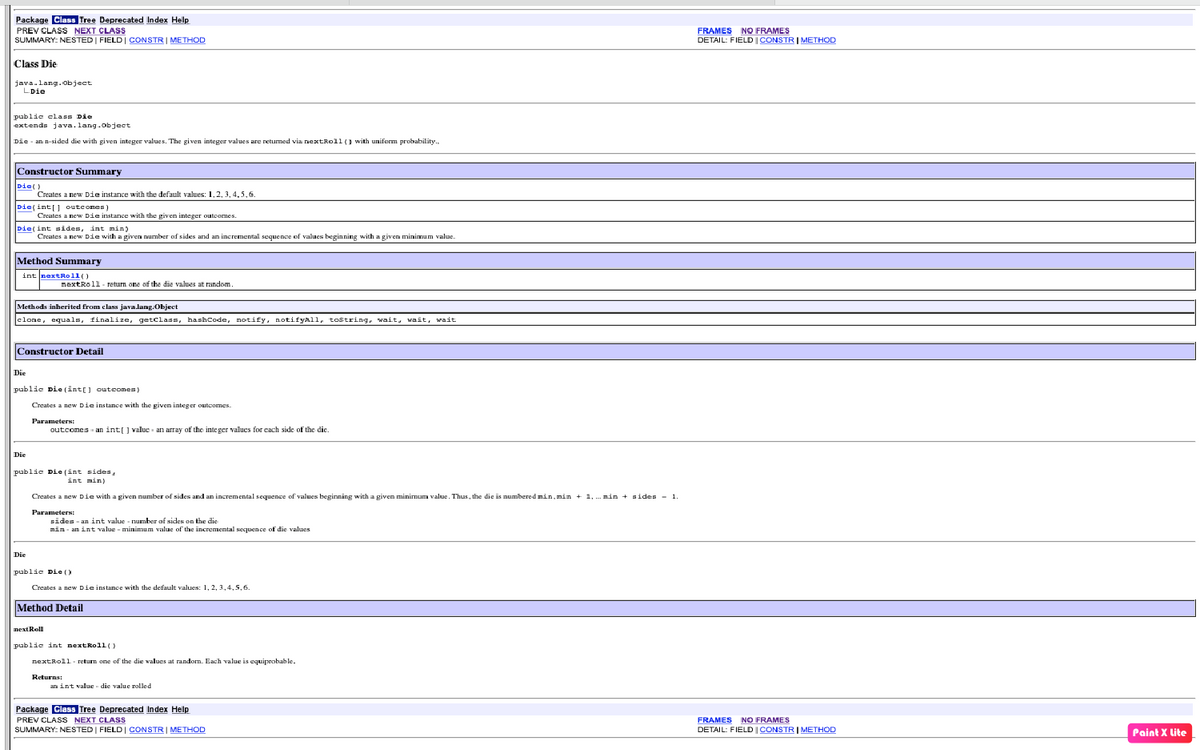 Package Class Tree Deprecated Index Hellp
PREV CLASS NEXT CLASS
SUMMARY: NESTED | FIELDI CONSTRI METHOD
FRAMES NO FRAMES
DETAIL: FIELD |CONSTRIMETHOD
Class Die
java.lang.Object
LDie
public class Die
extends java. lang.object
Die - an n-sided die with given integer values. The given integer values are returmed via nextRoll (1 with uniform probability.,
Constructor Summary
Die()
Creates a new Die instance with the default values: 1,2, 3, 4,5,6.
Die(int[] outcomes)
Creates a new Die instance with the given integer outoomes.
Die(int aides, int min)
Creates a new Die with a given number of sides and an incremental sequence of values beginning with a given minimum value.
Method Summary
int nextRoll()
nextRol1- return one of the die values at random
Methods inherited from class java.lang.Object
clone, equals, finalize, getclass, hashCode, notify, notifyAll, tostring,, wait, wait, wait
Constructor Detail
Die
public Die (int[] outeomes)
Creates a new Die instance with the given integer outcomes.
Parameters:
outcomes an int[] value - an array of the inte ger values for cach side of the dic.
Die
public Die (int sides,
int min)
Creates a new Die with a given number of sides and an incremental sequence of values beginning with a given minimum value. Thus, the die is numbered min, min + 1,
.min + sides - 1
ParameterN:
sides - an int value - number of sides on the die
min - an int value - minimum value of the incremental sequence of die values
Die
public Die ()
Creates a new Die instance with the default values: 1, 2, 3,4,5,6.
Method Detail
next Roll
public int nextRoll()
nextRoll- return one of the die walues at randorm. Each value is equiprobable.
Returns:
an int value - die value rolled
Package Class Tree Deprecated Index Help
PREV CLASS NEXT CLASS
SUMMARY: NESTED | FIELDI CONSTRI METHOD
FRAMES NO FRAMES
DETAIL: FIELD | CONSTR I METHOD
Paint X lite
