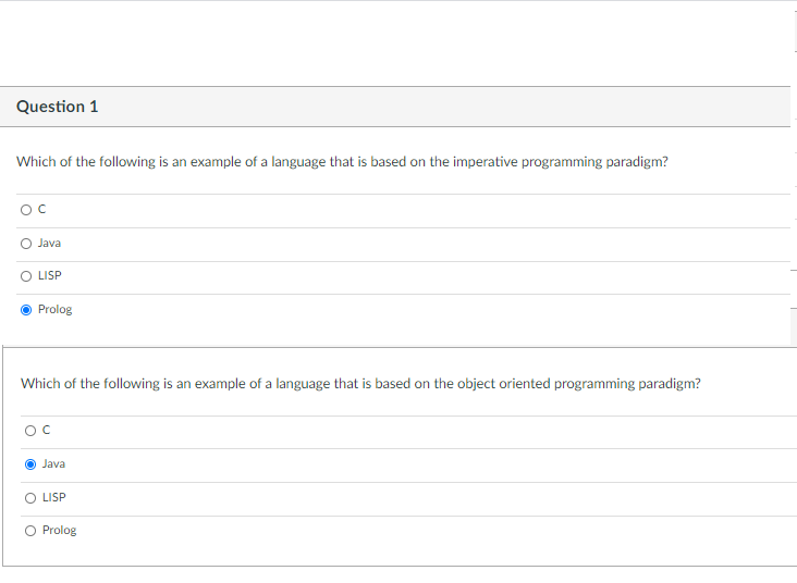 Question 1
Which of the following is an example of a language that is based on the imperative programming paradigm?
Java
LISP
Prolog
Which of the following is an example of a language that is based on the object oriented programming paradigm?
OC
Java
O LISP
Prolog
