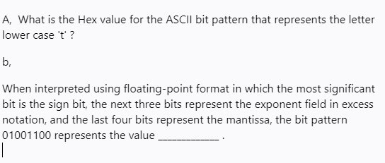 A, What is the Hex value for the ASCII bit pattern that represents the letter
lower case 't' ?
b,
When interpreted using floating-point format in which the most significant
bit is the sign bit, the next three bits represent the exponent field in excess
notation, and the last four bits represent the mantissa, the bit pattern
01001100 represents the value
