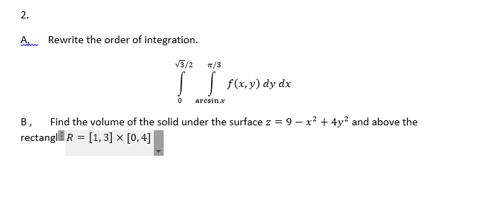 2.

A. Rewrite the order of integration.

\[
\int_{0}^{\sqrt{3}/2} \int_{\arcsin x}^{\pi/3} f(x,y) \, dy \, dx
\]

B. Find the volume of the solid under the surface \( z = 9 - x^2 + 4y^2 \) and above the rectangle \( R = [1, 3] \times [0, 4] \).