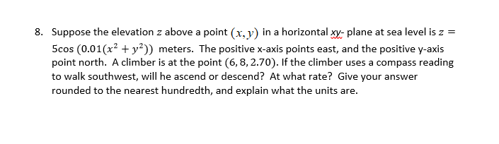 8. Suppose the elevation z above a point (x, y) in a horizontal xy- plane at sea level is z =
5cos (0.01(x? + y²)) meters. The positive x-axis points east, and the positive y-axis
point north. A climber is at the point (6,8, 2.70). If the climber uses a compass reading
to walk southwest, will he ascend or descend? At what rate? Give your answer
rounded to the nearest hundredth, and explain what the units are.
