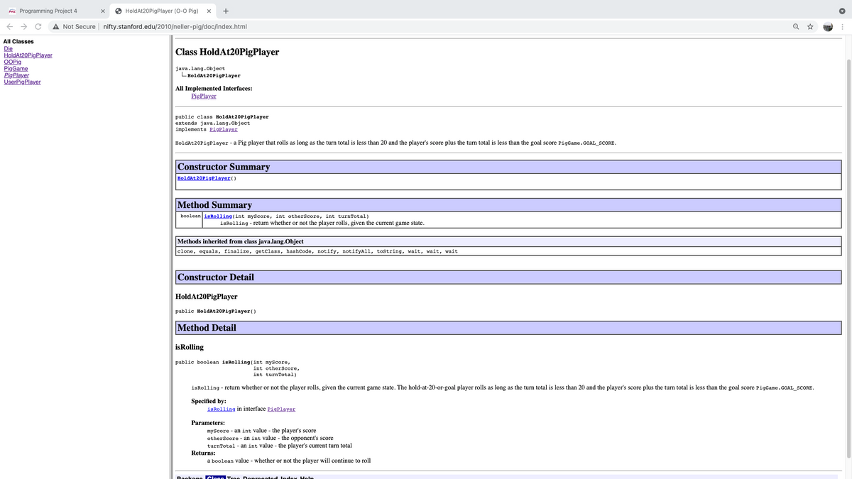 Free Programming Project 4
O HoldAt20PigPlayer (0-0 Pig)
+
A Not Secure nifty.stanford.edu/2010/neller-pig/doc/index.html
All Classes
Die
HoldAt20PigPlayer
OOPig
PigGame
PigPlayer
UserPigPlayer
Class HoldAt20PigPlayer
java.lang.object
LHoldAt 20PigPlayer
All Implemented Interfaces:
PigPlayer
public class HoldAt20PigPlayer
extends java.lang.Object
implements PigPlayer
HoldAt20PigPlayer - a Pig player that rolls as long as the turn total is less than 20 and the player's score plus the turn total is less than the goal score PigGame.GOAL SCORE.
Constructor Summary
HoldAt20PigPlayer()
Method
Summary
boolean isRolling (int myScore, int otherScore, int turnTotal)
isRolling - return whether or not the player rolls, given the current game state.
Methods inherited from class java.lang.Object
clone, equals, finalize, getclass, hashCode, notify, notifyAll, tostring, wait, wait, wait
Constructor Detail
HoldAt20PigPlayer
public HoldAt20PigPlayer()
Method Detail
isRolling
public boolean isRolling (int myScore,
int otherScore,
int turnTotal)
isRolling - r
whether or not the player rolls, given the current game state. The hold-at-20-or-goal player rolls as long as the turn total is less than 20 and the player's score plus the turn total is less than the goal score PigGame.GOAL_SCORE.
Specified by:
isRolling in interface PigPlayer
Parameters:
myScore - an int value - the player's score
otherScore - an int value - the opponent's score
turnTotal - an int value - the player's current turn total
Returns:
a boolean value - whether or not the player will continue to roll
Rookage Cleee Tree Depreented Index Heln
