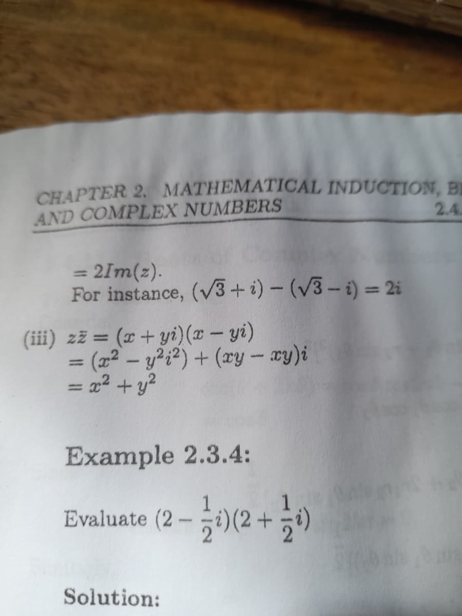 CHAPTER 2. MATHEMATICAL INDUCTION, BỊ
AND COMPLEX NUMBERS
2.4.
= 2Im(z).
For instance, (V3+i) - (V3- i) = 2i
%3D
(iii) zž = (x + yi}(x – yi)
= (x² – y?¿²) + (xy - xy)i
= x2 + y?
|3|
Example 2.3.4:
Evaluate (2-i)(2+
Solution:
