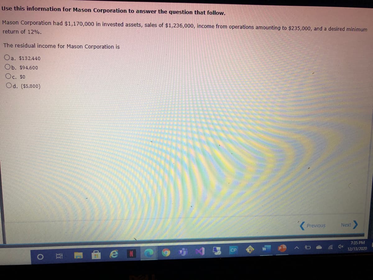 Use this information for Mason Corporation to answer the question that follow.
Mason Corporation had $1,170,000 in invested assets, sales of $1,236,000, income from operations amounting to $235,000, and a desired minimum
return of 12%.
The residual income for Mason Corporation is
Oa. $132,440
Ob. $94,600
Oc. So
Od. ($5,800)
Previous
Next
7:35 PM
CP
12/13/2020
近
