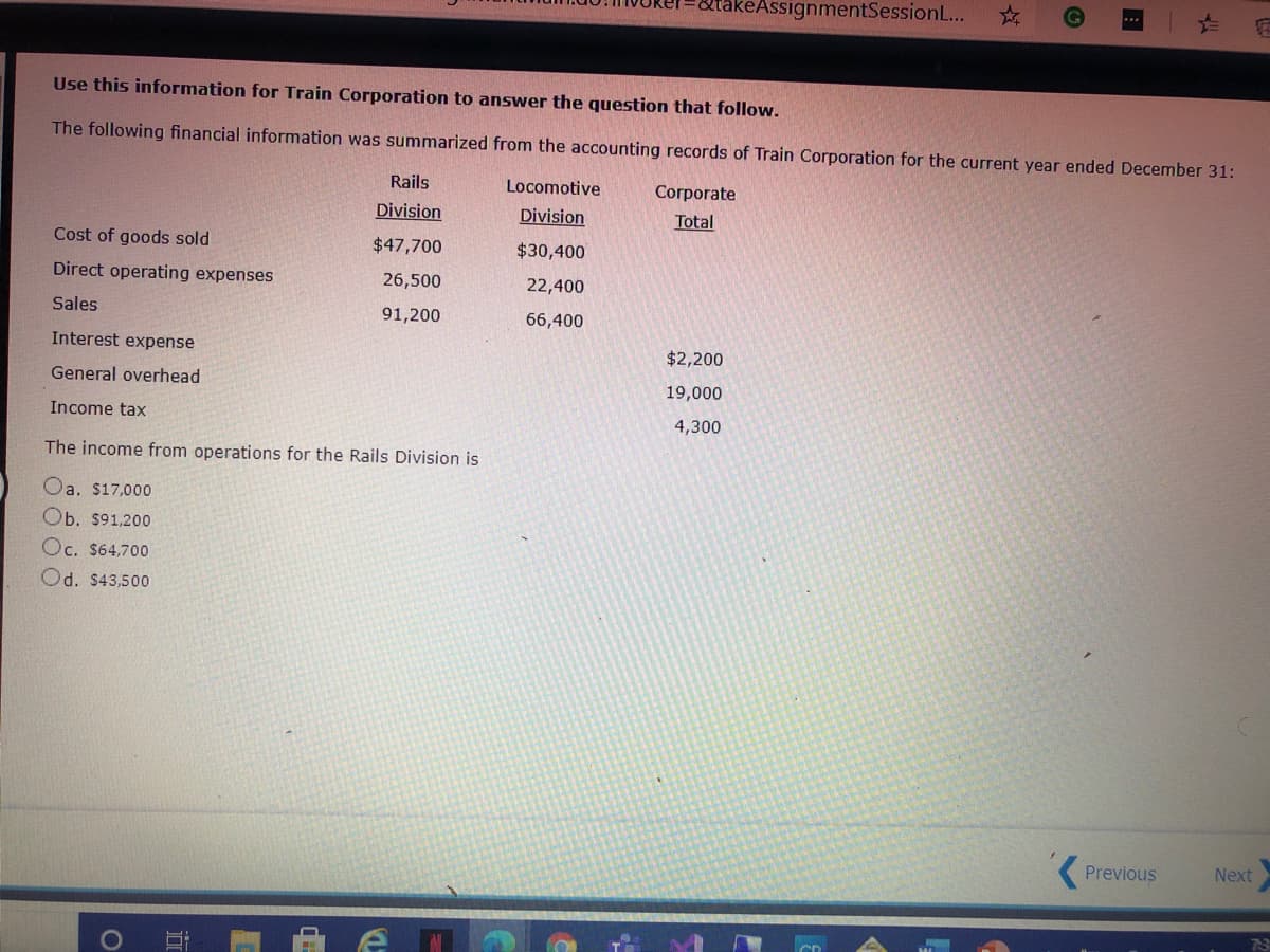 akeAssignmentSessionL...
Use this information for Train Corporation to answer the question that follow.
The following financial information was summarized from the accounting records of Train Corporation for the current year ended December 31:
Rails
Locomotive
Согрorate
Division
Division
Total
Cost of goods sold
$47,700
$30,400
Direct operating expenses
26,500
22,400
Sales
91,200
66,400
Interest expense
$2,200
General overhead
19,000
Income tax
4,300
The income from operations for the Rails Division is
Oa. $17,000
Ob. $91,200
Oc. $64,700
Od. $43,500
( Previous
Next
