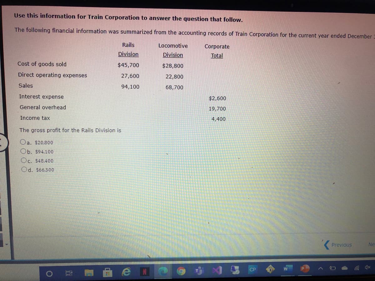 Use this information for Train Corporation to answer the question that follow.
The following financial information was summarized from the accounting records of Train Corporation for the current year ended December 3
Rails
Locomotive
Согporate
Division
Division
Total
Cost of goods sold
$45,700
$28,800
Direct operating expenses
27,600
22,800
Sales
94,100
68,700
Interest expense
$2,600
General overhead
19,700
Income tax
4,400
The gross profit for the Rails Division is
Oa. $20,800
Ob. $94,100
Oc. $48,400
Od. S66,500
Previous
Ne
СР
