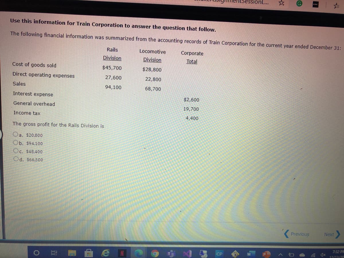 onL...
Use this information for Train Corporation to answer the question that follow.
The following financial information was summarized from the accounting records of Train Corporation for the current year ended December 31:
Rails
Locomotive
Corporate
Division
Division
Total
Cost of goods sold
$45,700
$28,800
Direct operating expenses
27,600
22,800
Sales
94,100
68,700
Interest expense
$2,600
General overhead
19,700
Income tax
4,400
The gross profit for the Rails Division is
Oa. s20,800
Ob. $94,100
Oc. $48,400
Od. $66,500
Previous
Next
7:32 PM
CP
17/13/20
