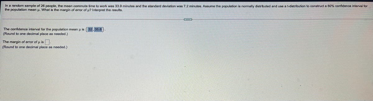 In a random sample of 26 people, the mean commute time to work was 33.9 minutes and the standard deviation was 7.2 minutes. Assume the population is normally distributed and use a t-distribution to construct a 80% confidence interval for
the population mean u. What is the margin of error of u? Interpret the results.
The confidence interval for the population mean u is (32, 35.8)
(Round to one decimal place as needed.)
The margin of error of u is
(Round to one decimal place as needed.)
