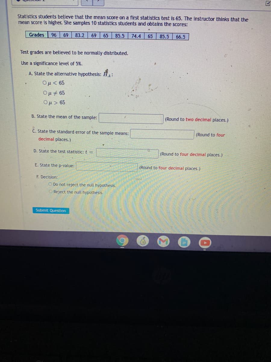 Statistics students believe that the mean soore on a first statistics test is 65. The instructor thinks that the
mean score is higher. She samples 10 statistics students and obtains the scores:
Grades
96 69
83.2
69
65
85.5
74.4
65
85.5
66.5
Test grades are believed to be normally distributed.
Use a significance level of 5%.
A. State the alternative hypothesis: H:
Ομ< 65
Ou + 65
Ομ> 65
B. State the mean of the sample:
(Round to two decimal places.)
C. State the standard error of the sample means:
(Round to four
decimal places.)
D. State the test statistic: t =
(Round to four decimal places.)
E. State the D-value;
(Round to four decimal places.)
F. Decision:
O Do not reject the null hypothesis.
O Reject the null hypothesis.
Submit Question
