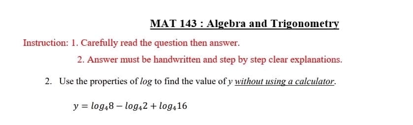 MAT 143: Algebra and Trigonometry
Instruction: 1. Carefully read the question then answer.
2. Answer must be handwritten and step by step clear explanations.
2. Use the properties of log to find the value of y without using a calculator.
y = log48 - log42 + log416