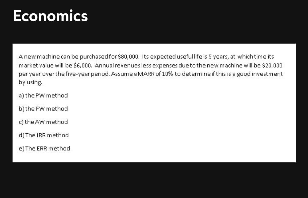 Economics
A new machine can be purchasedfor$80,000. Its expecteduseful life is 5 years, at which time its
market value will be $6,000. Annual revenues less expenses dueto the new machine will be $20,000
per year overthefive-year period. Assume a MARR of 10% to determine if this is a good investment
by using.
a) the PW method
b)the FW method
c) the AW method
d) The IRR method
e) The ERR method
