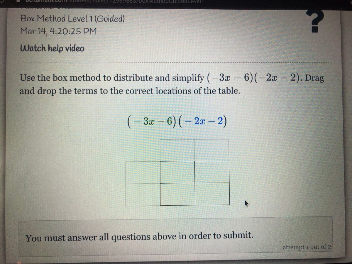 eaLevelT
Box Method Level 1 (Guided)
Mar 14, 4:20:25 PM
Watch help video
Use the box method to distribute and simplify (-3x – 6)(-2x 2). Drag
and drop the terms to the correct locations of the table.
(-3x-6)(-2aæ - 2)
2л - 2)
You must answer all questions above in order to submit.
attempt 1 out of 2
