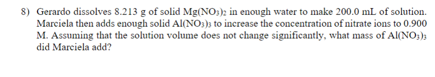 8) Gerardo dissolves 8.213 g of solid Mg(NO3)2 in enough water to make 200.0 mL of solution.
Marciela then adds enough solid Al(NO3)3 to increase the concentration of nitrate ions to 0.900
M. Assuming that the solution volume does not change significantly, what mass of Al(NO3)3
did Marciela add?