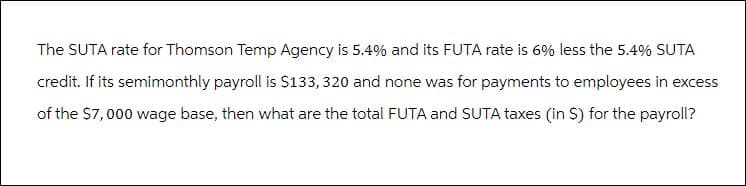 The SUTA rate for Thomson Temp Agency is 5.4% and its FUTA rate is 6% less the 5.4% SUTA
credit. If its semimonthly payroll is $133, 320 and none was for payments to employees in excess
of the $7,000 wage base, then what are the total FUTA and SUTA taxes (in $) for the payroll?