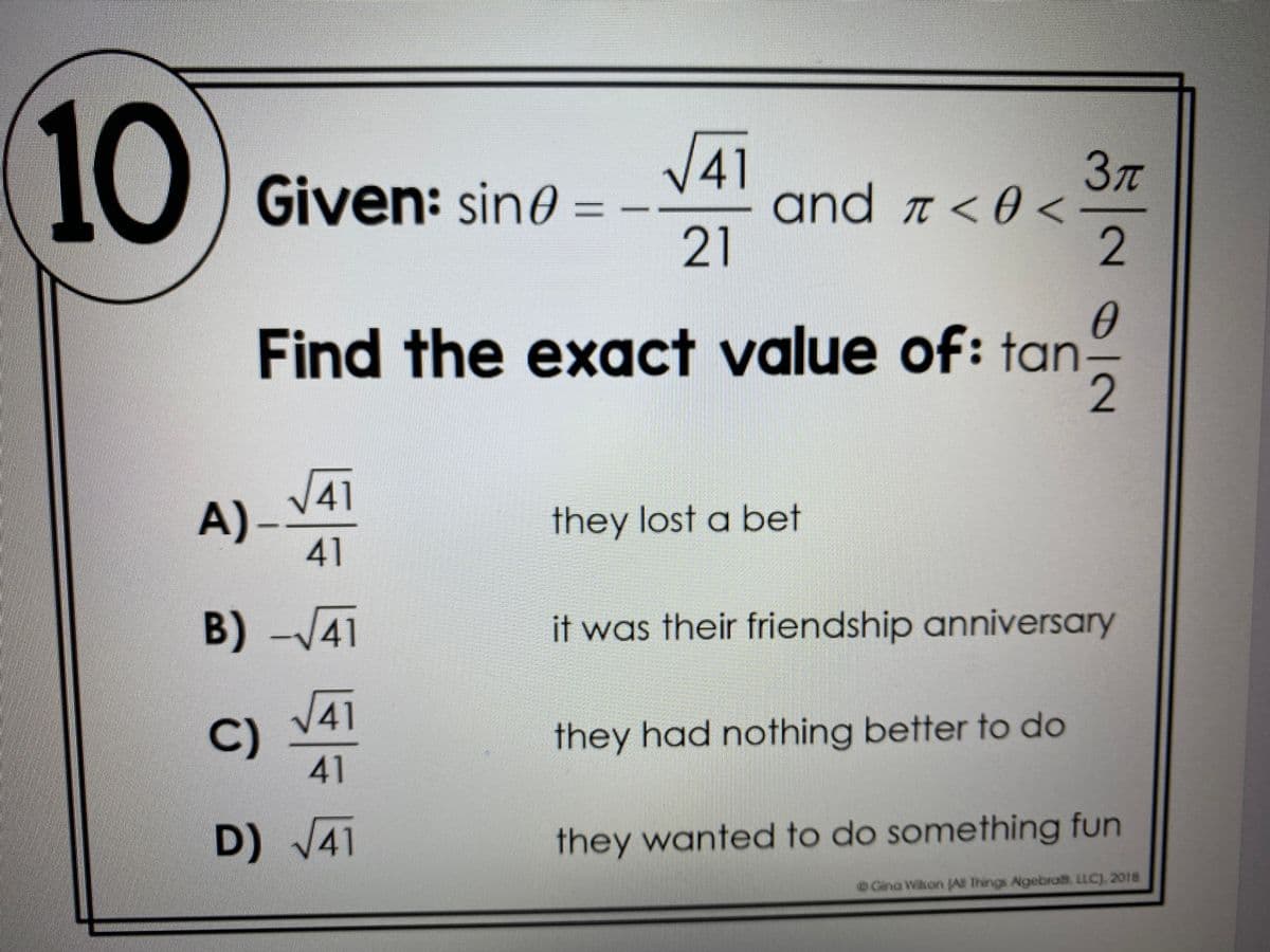 10
V41
and a < 0 <
21
37T
Given: sin0
%3D
Find the exact value of: tan
V41
A)-V
they lost a bet
41
B)-/41
it was their friendship anniversary
41
C)
41
they had nothing better to do
D) V41
they wanted to do something fun
OGina Wikon JA Things Agebra. LLC). 2018
0/2
