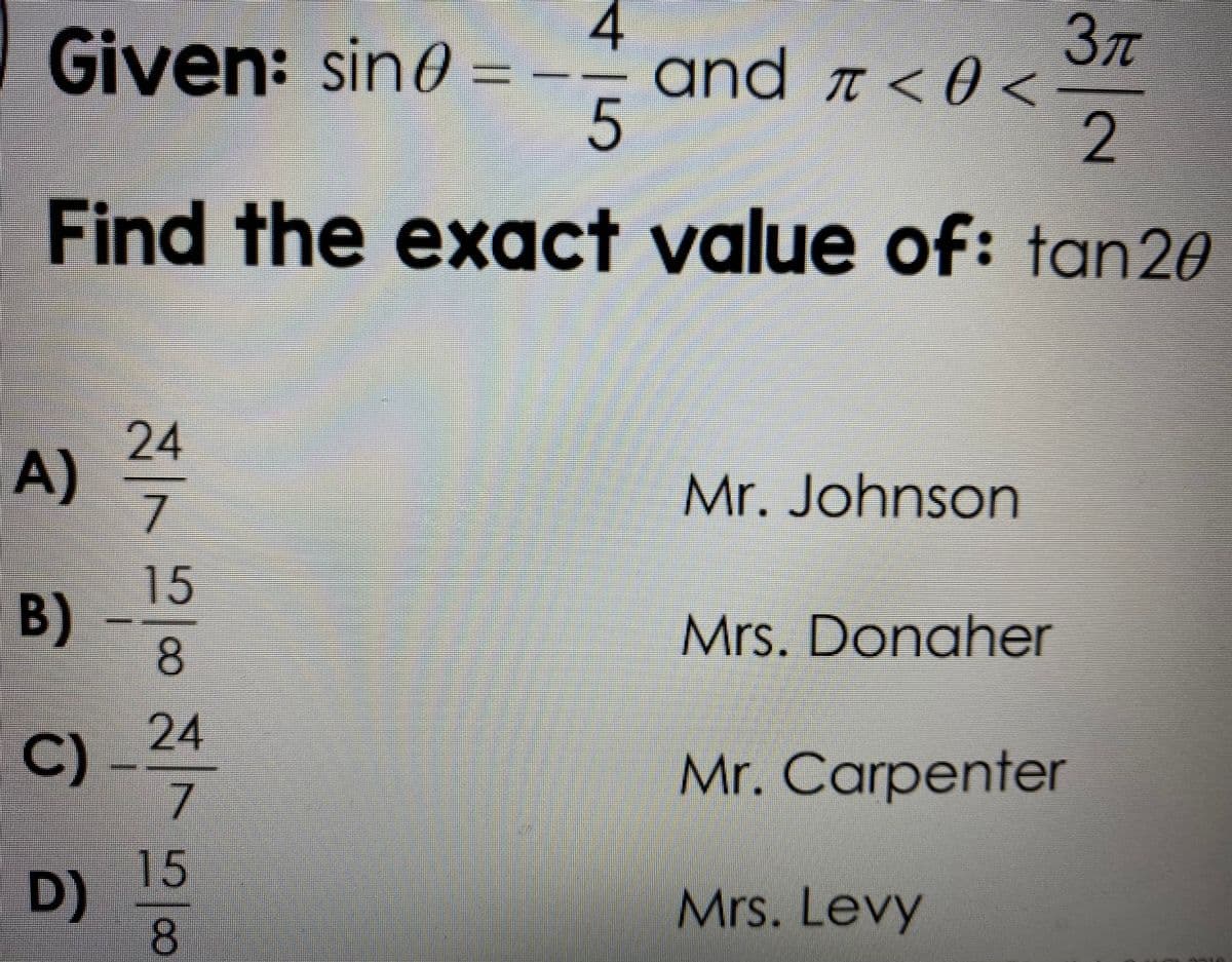 Given: sin0:
and a <0 <
2
Find the exact value of: tan20
24
A)
7.
Mr. Johnson
15
B)
8.
Mrs.Donaher
24
C)
Mr. Carpenter
15
D)
Mrs. Levy
8
415 5
