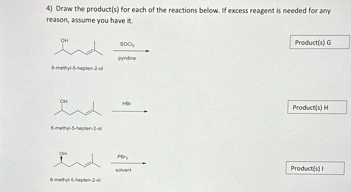 4) Draw the product(s) for each of the reactions below. If excess reagent is needed for any
reason, assume you have it.
and
6-methyl-5-hepten-2-ol
OH
6-methyl-5-hepten-2-ol
OH
6-methyl-5-hepten-2-ol
SOCI₂
pyridine
HBr
PBr3
solvent
Product(s) G
Product(s) H
Product(s) I