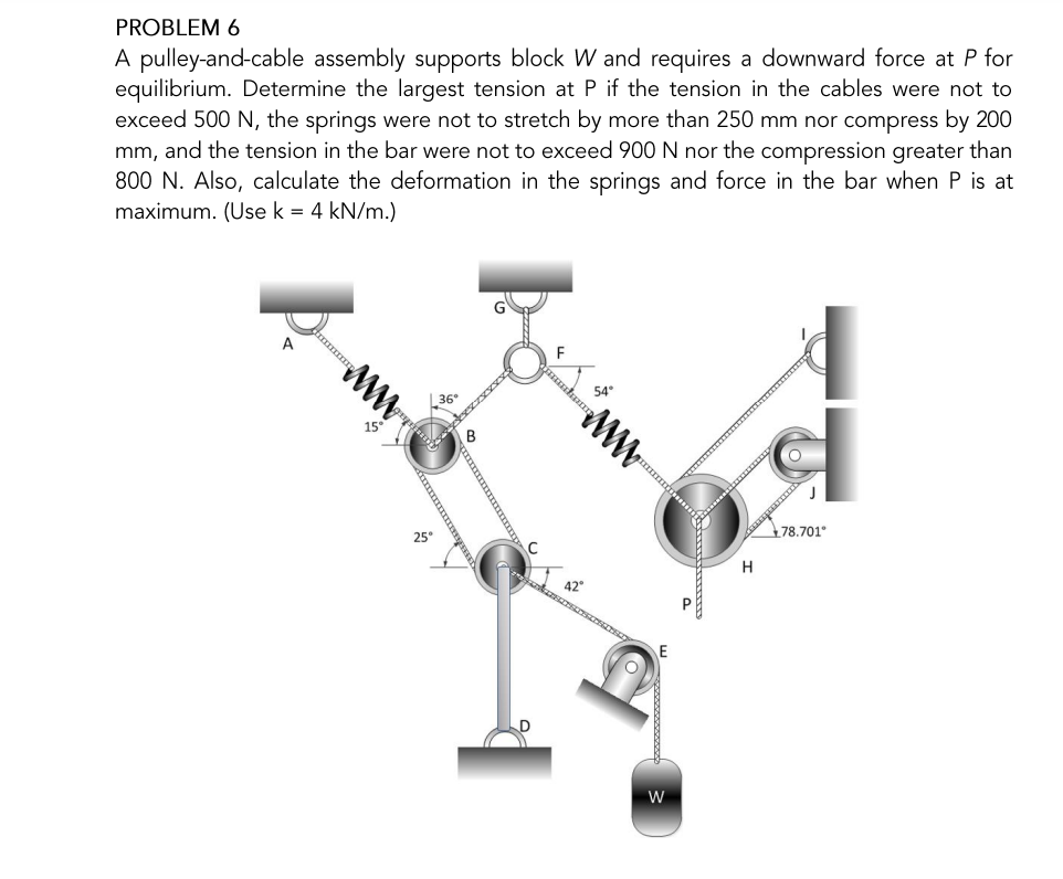 PROBLEM 6
A pulley-and-cable assembly supports block W and requires a downward force at P for
equilibrium. Determine the largest tension at P if the tension in the cables were not to
exceed 500 N, the springs were not to stretch by more than 250 mm nor compress by 200
mm, and the tension in the bar were not to exceed 900 N nor the compression greater than
800 N. Also, calculate the deformation in the springs and force in the bar when P is at
maximum. (Use k = 4 kN/m.)
A
15
25°
B
kum
54
www
42
E
W
H
78.701