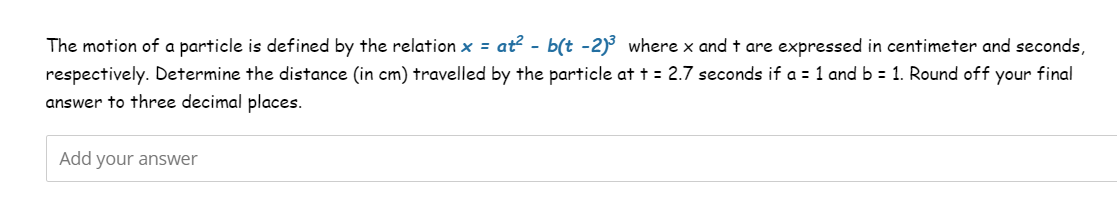 The motion of a particle is defined by the relation x = at² - b(t -2)³ where x and t are expressed in centimeter and seconds,
respectively. Determine the distance (in cm) travelled by the particle at t = 2.7 seconds if a = 1 and b = 1. Round off your final
answer to three decimal places.
Add your answer