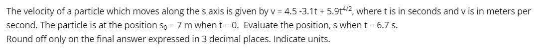 The velocity of a particle which moves along the s axis is given by v = 4.5 -3.1t + 5.9t4/2, where t is in seconds and v is in meters per
second. The particle is at the position so = 7 m when t = 0. Evaluate the position, s when t = 6.7 s.
Round off only on the final answer expressed in 3 decimal places. Indicate units.