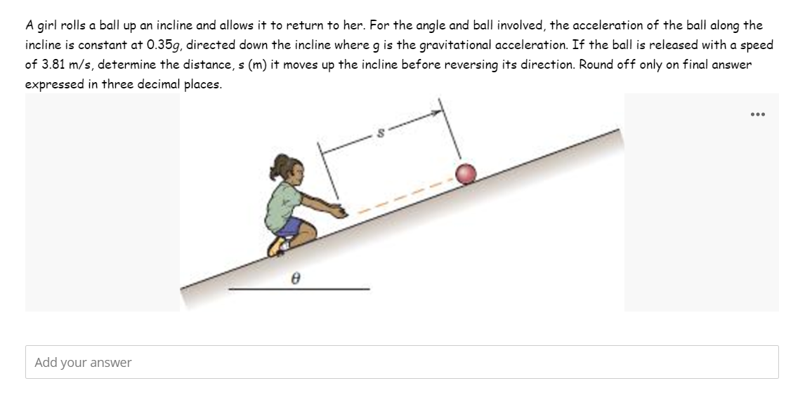 A girl rolls a ball up an incline and allows it to return to her. For the angle and ball involved, the acceleration of the ball along the
incline is constant at 0.35g, directed down the incline where g is the gravitational acceleration. If the ball is released with a speed
of 3.81 m/s, determine the distance, s (m) it moves up the incline before reversing its direction. Round off only on final answer
expressed in three decimal places.
Add your answer
8