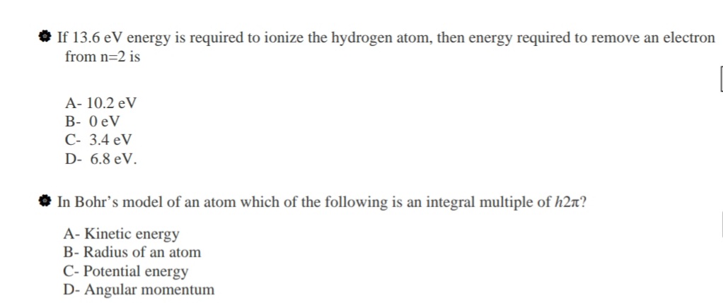 If 13.6 eV energy is required to ionize the hydrogen atom, then energy required to remove an electre
from n=2 is
A- 10.2 eV
B- 0 eV
C- 3.4 eV
D- 6.8 eV.
In Bohr's model of an atom which of the following is an integral multiple of h2n?
A- Kinetic energy
B- Radius of an atom
C- Potential energy
D- Angular momentum
