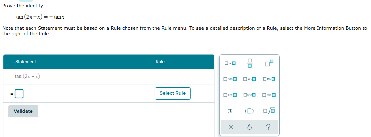 ### Proving the Trigonometric Identity

#### Objective:
Prove the following trigonometric identity:
\[ \tan(2\pi - x) = -\tan(x) \]

#### Instructions:
Each statement in your proof must be based on a Rule selected from the Rule menu. For additional details about a Rule, select the "More Information" button on the right of the Rule.

---

#### Steps:

1. **Statement and Rule Interface:**
   - **Statement:**
     \[ \tan(2\pi - x) \]
   - **Rule:** Select an appropriate trigonometric rule from the drop-down menu.

2. **Interface Options:**
   - The interface provides a list of trigonometric functions and constants for rule selection.
   - Available functions include:
     \[ \cos, \sin, \tan, \cot, \sec, \csc \]
   - Available constants and symbols include:
     \[ \pi, (), \frac{}{} \]

3. **Validation:**
   - After formulating the statement and selecting the rule, click the "Validate" button to check your work.

---

#### Proof Outline:
To prove the identity, use the periodic properties of the tangent function, along with the identities for sine and cosine. Consider exploring:
1. The periodicity of the tangent function.
2. The angle subtraction formulas for sine and cosine.

By systematically applying these rules, you can demonstrate that:
\[ \tan(2\pi - x) = \frac{\sin(2\pi - x)}{\cos(2\pi - x)} = -\tan(x) \]

This interactive proof exercise allows students to understand the underlying principles and visually explore the rules governing trigonometric identities.