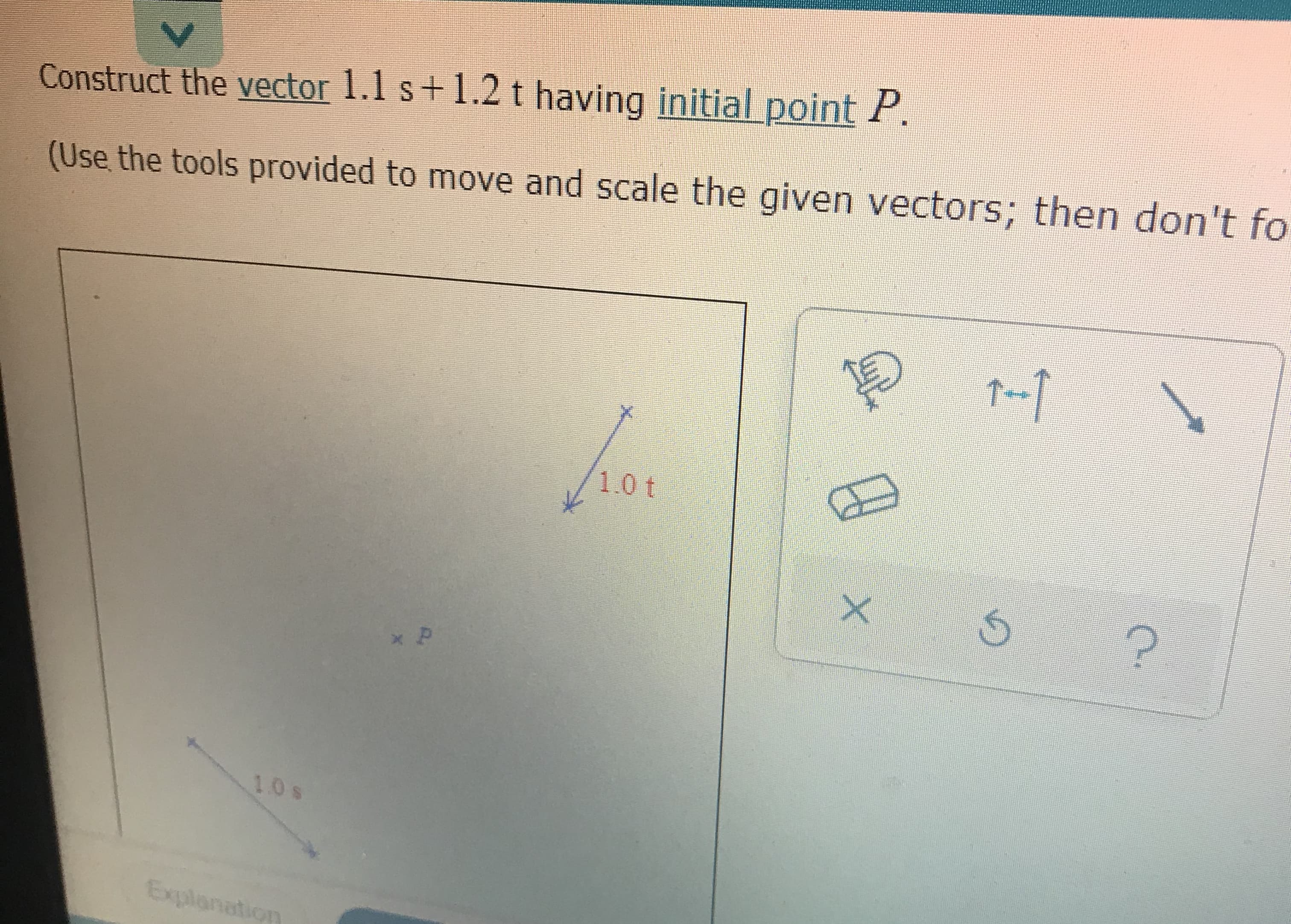 **Construct the Vector**

Construct the vector \(1.1\mathbf{s} + 1.2\mathbf{t}\) having initial point \(P\).

(Use the tools provided to move and scale the given vectors; then don't forget to... [text cut off]).

### Explanation of Diagram:

The diagram illustrates two vectors labeled "1.0 \(\mathbf{t}\)" and "1.0 \(\mathbf{s}\)", each represented by an arrow.

- The vector labeled "1.0 \(\mathbf{t}\)" is an arrow extending upward and to the right.
- The vector labeled "1.0 \(\mathbf{s}\)" is an arrow extending downward and to the left.
- Point \(P\) is marked as the initial point for the vector construction.

### Interactive Tools:

The task provides several interactive tools (icons) to assist with the vector construction:

1. **Rotate Tool**: To rotate vectors.
2. **Scale Tool**: To adjust the length of vectors.
3. **Move Tool**: To reposition vectors on the plane.
4. **Erase Tool**: To remove vectors from the plane.
5. **Undo Tool**: To undo the previous action.
6. **Help Tool**: To access additional instructions or guidance. 

(Note: The exact tools may have specific actions not detailed due to partial visibility in the image.)